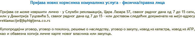 Пријава нових корисника комуналних услуга – физичка/правна лица Пријава се може извршити лично – у Служби рекламација, Цара Лазара 57, сваког радног дана од 7 до 15 сати, или у Димитрија Туцовића 5, сваког радног дана од 7 до 15 – или доставом следећих докумената на мејл-адресу reklamacije@jkphigijena.co.rs Купопродајни уговор, уговор о поклону, решење о наследству, уговор о закупу, извод из катастра, извод из АПР, као и обавезна копија личне карте новог власника или закупца. 